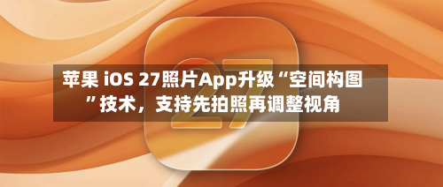 苹果 iOS 27照片App升级“空间构图	”技术，支持先拍照再调整视角-第2张图片