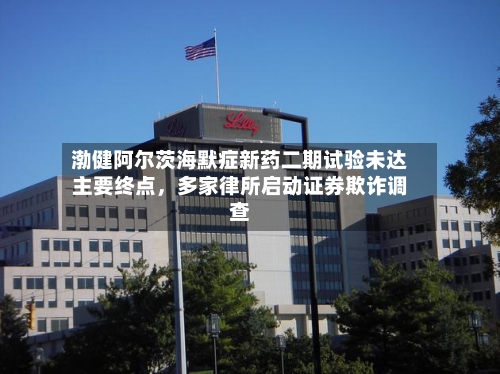 渤健阿尔茨海默症新药二期试验未达主要终点，多家律所启动证券欺诈调查