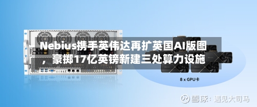 Nebius携手英伟达再扩英国AI版图	，豪掷17亿英镑新建三处算力设施-第2张图片
