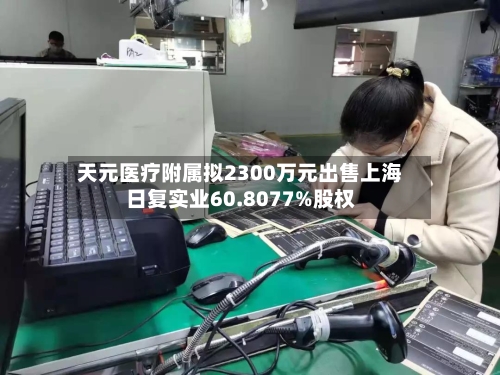 天元医疗附属拟2300万元出售上海日复实业60.8077%股权-第2张图片