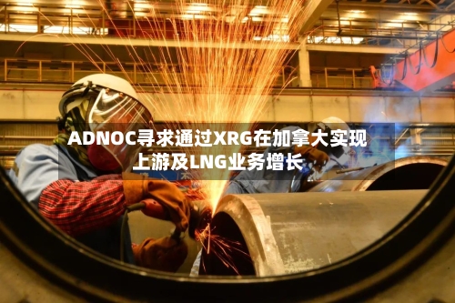 ADNOC寻求通过XRG在加拿大实现上游及LNG业务增长