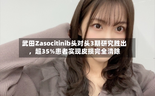 武田Zasocitinib头对头3期研究胜出	，超35%患者实现皮损完全清除-第3张图片