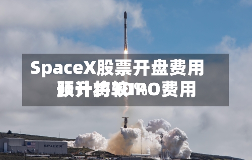 SpaceX股票开盘费用预计将较IPO费用跃升约30%