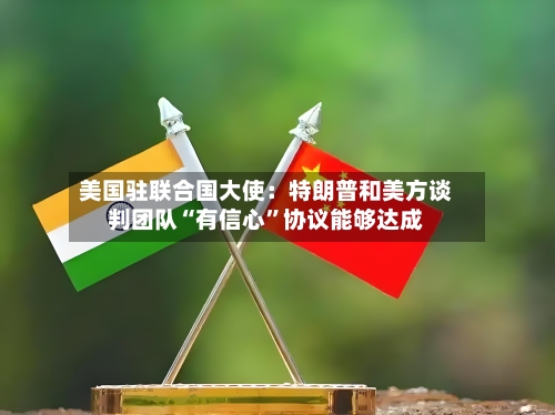 美国驻联合国大使：特朗普和美方谈判团队“有信心”协议能够达成-第2张图片