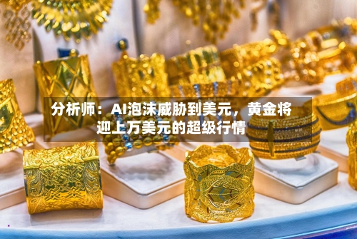 分析师：AI泡沫威胁到美元，黄金将迎上万美元的超级行情-第2张图片