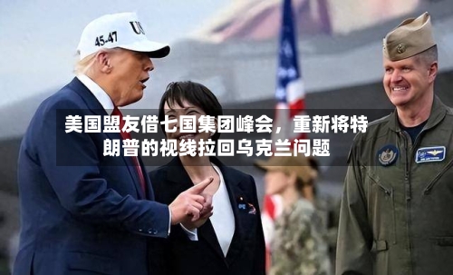 美国盟友借七国集团峰会，重新将特朗普的视线拉回乌克兰问题-第2张图片