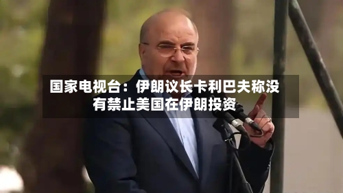 国家电视台：伊朗议长卡利巴夫称没有禁止美国在伊朗投资-第3张图片