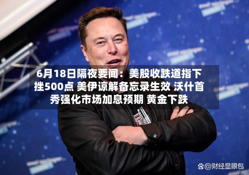 6月18日隔夜要闻:美股收跌道指下挫500点 美伊谅解备忘录生效 沃什首秀强化市场加息预期 黄金下跌-第2张图片