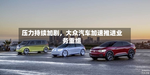压力持续加剧	，大众汽车加速推进业务重组-第3张图片