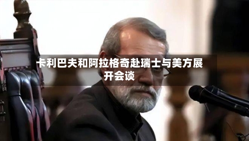 卡利巴夫和阿拉格奇赴瑞士与美方展开会谈