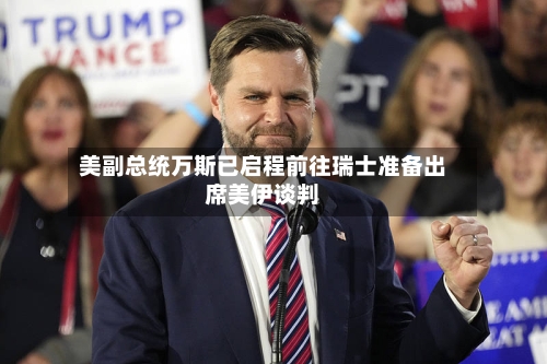 美副总统万斯已启程前往瑞士准备出席美伊谈判-第2张图片