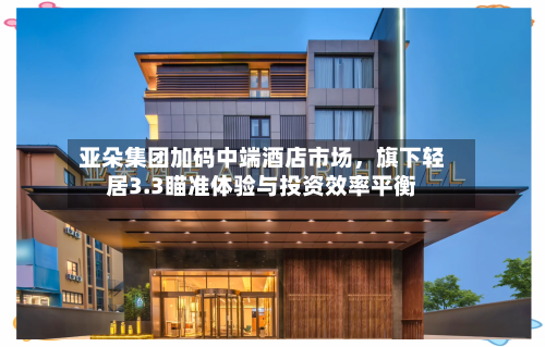 亚朵集团加码中端酒店市场，旗下轻居3.3瞄准体验与投资效率平衡-第2张图片