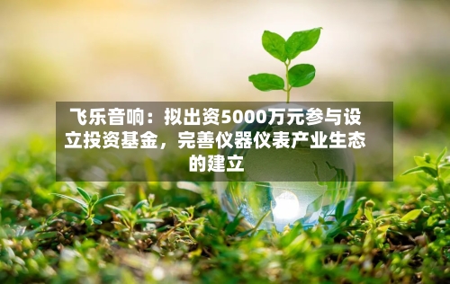 飞乐音响：拟出资5000万元参与设立投资基金，完善仪器仪表产业生态的建立-第2张图片
