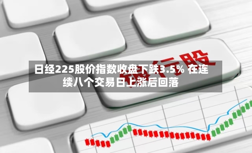 日经225股价指数收盘下跌3.5% 在连续八个交易日上涨后回落