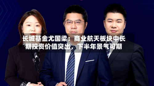 长城基金尤国梁：商业航天板块中长期投资价值突出，下半年景气可期-第3张图片