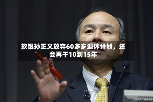 软银孙正义放弃60多岁退休计划，还会再干10到15年-第3张图片
