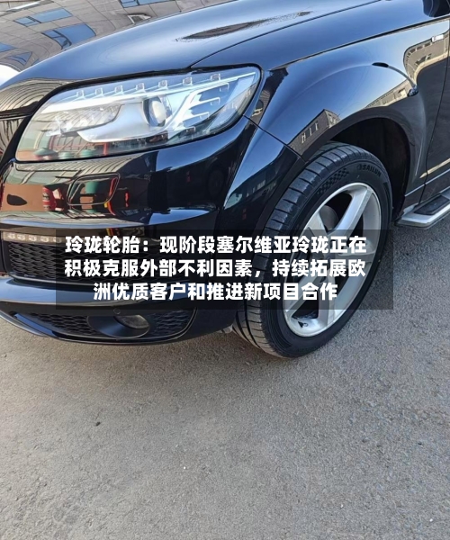 玲珑轮胎：现阶段塞尔维亚玲珑正在积极克服外部不利因素，持续拓展欧洲优质客户和推进新项目合作