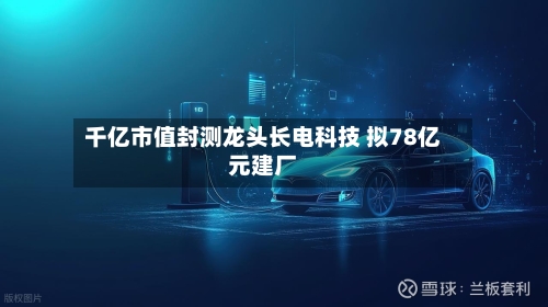 千亿市值封测龙头长电科技 拟78亿元建厂-第3张图片