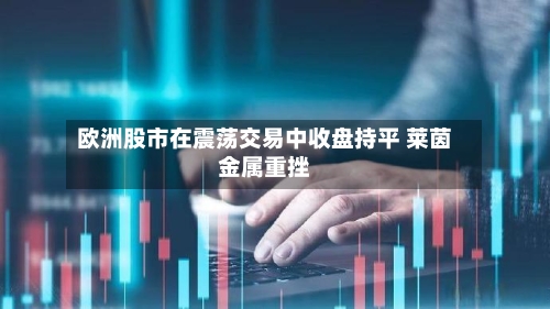 欧洲股市在震荡交易中收盘持平 莱茵金属重挫