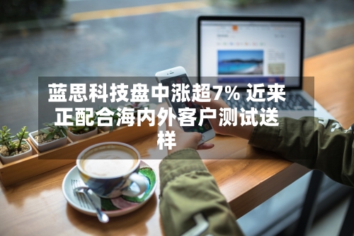 蓝思科技盘中涨超7% 近来正配合海内外客户测试送样-第3张图片