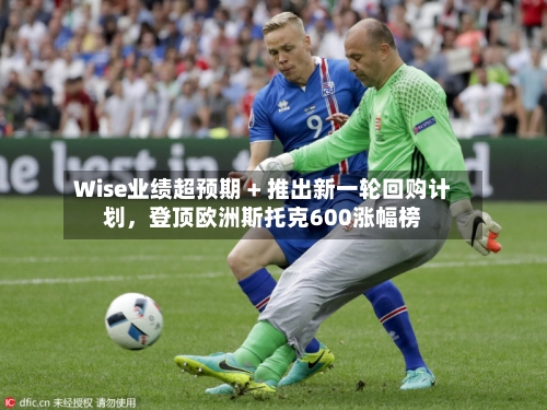 Wise业绩超预期 + 推出新一轮回购计划，登顶欧洲斯托克600涨幅榜-第2张图片