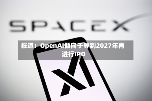 报道：OpenAI倾向于等到2027年再进行IPO
