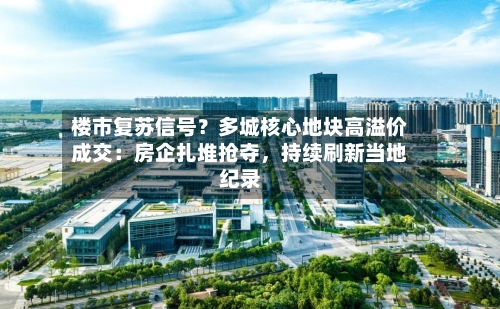 楼市复苏信号？多城核心地块高溢价成交：房企扎堆抢夺，持续刷新当地纪录