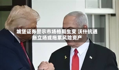 城堡证券警示市场格局生变 沃什抗通胀立场或拖累风险资产