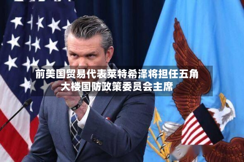 前美国贸易代表莱特希泽将担任五角大楼国防政策委员会主席