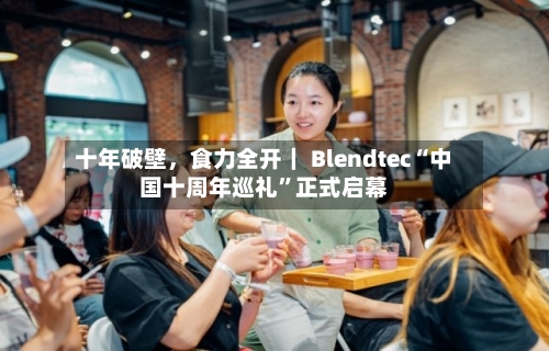 十年破壁，食力全开｜ Blendtec“中国十周年巡礼	”正式启幕-第2张图片