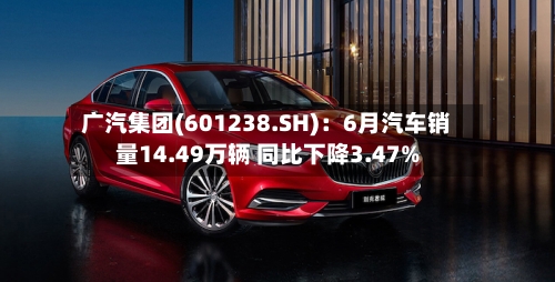 广汽集团(601238.SH):6月汽车销量14.49万辆 同比下降3.47%-第2张图片