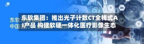 东软集团：推出光子计数CT全栈式AI产品 构建软硬一体化医疗影像生态-第3张图片