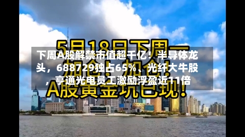 下周A股解禁市值超千亿！半导体龙头，688729独占65%、光纤大牛股，亨通光电员工激励浮盈近11倍