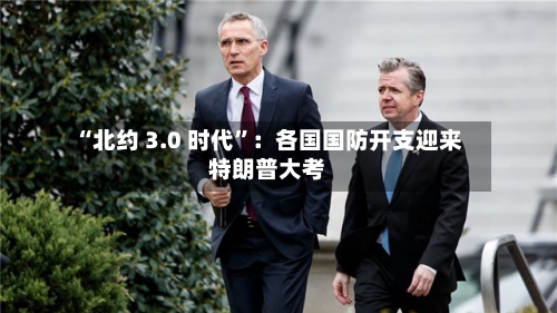 “北约 3.0 时代	”：各国国防开支迎来特朗普大考-第2张图片