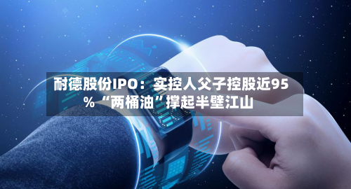 耐德股份IPO：实控人父子控股近95% “两桶油	”撑起半壁江山-第3张图片