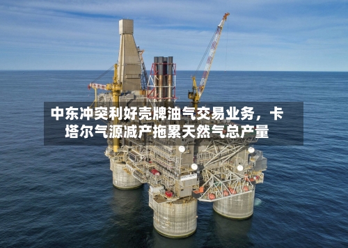 中东冲突利好壳牌油气交易业务，卡塔尔气源减产拖累天然气总产量