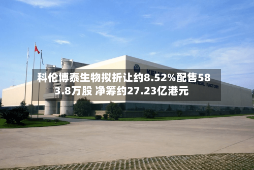 科伦博泰生物拟折让约8.52%配售583.8万股 净筹约27.23亿港元-第3张图片