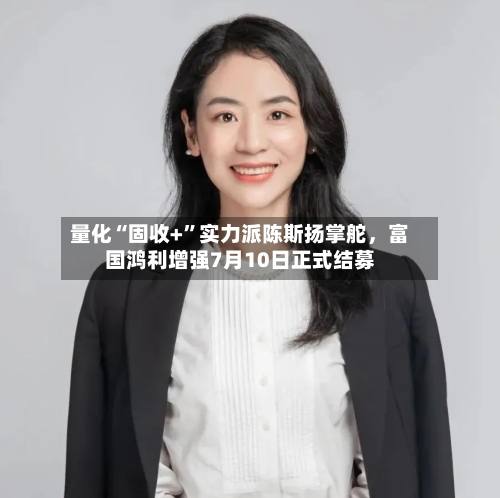 量化“固收+”实力派陈斯扬掌舵	，富国鸿利增强7月10日正式结募-第2张图片