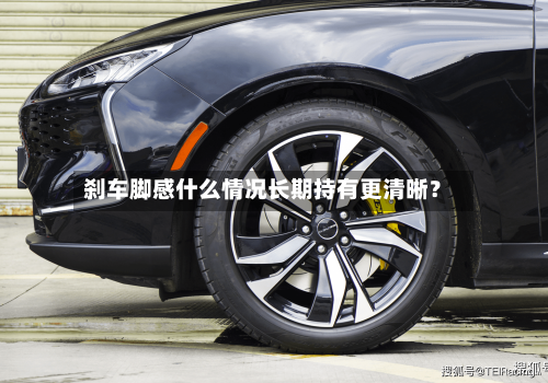 刹车脚感什么情况长期持有更清晰？