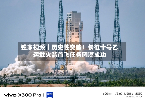 独家视频丨历史性突破!长征十号乙运载火箭首飞任务圆满成功-第3张图片