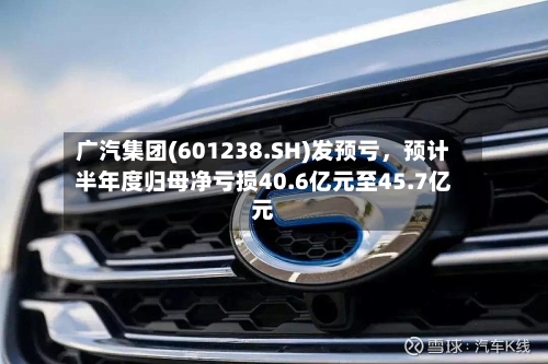 广汽集团(601238.SH)发预亏	，预计半年度归母净亏损40.6亿元至45.7亿元-第3张图片
