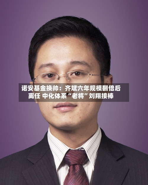 诺安基金换帅：齐斌六年规模翻倍后离任 中化体系“老将”刘翔接棒