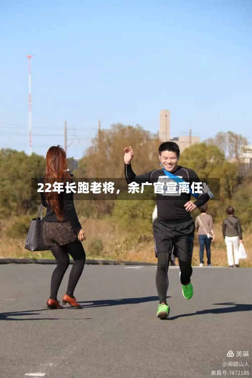 22年长跑老将，余广官宣离任-第2张图片