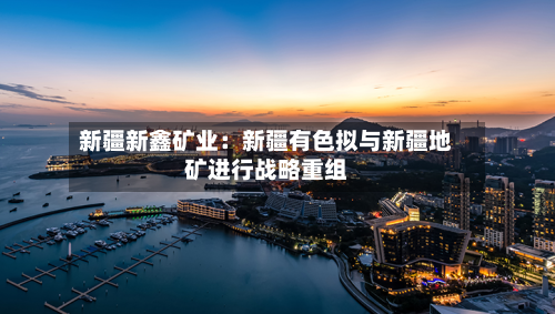 新疆新鑫矿业：新疆有色拟与新疆地矿进行战略重组