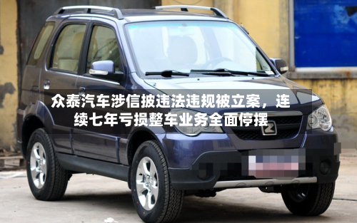 众泰汽车涉信披违法违规被立案，连续七年亏损整车业务全面停摆