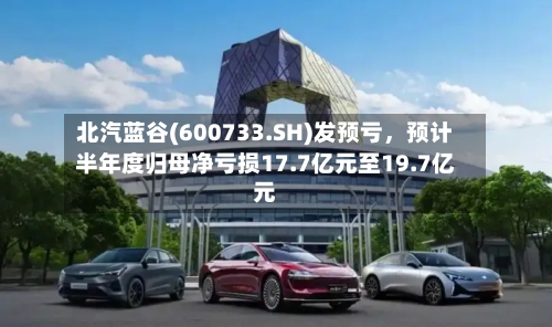 北汽蓝谷(600733.SH)发预亏，预计半年度归母净亏损17.7亿元至19.7亿元