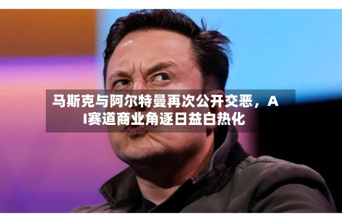 马斯克与阿尔特曼再次公开交恶，AI赛道商业角逐日益白热化-第2张图片