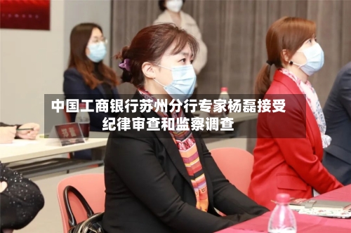 中国工商银行苏州分行专家杨磊接受纪律审查和监察调查-第1张图片