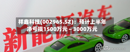 祥鑫科技(002965.SZ)：预计上半年净亏损1500万元～3000万元-第2张图片