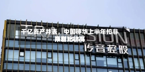 千亿资产并表，中国神华上半年扣非净利比较高预增15.6%-第2张图片